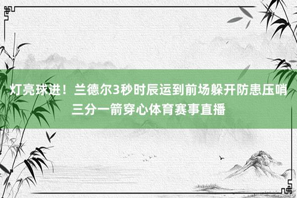 灯亮球进！兰德尔3秒时辰运到前场躲开防患压哨三分一箭穿心体育赛事直播