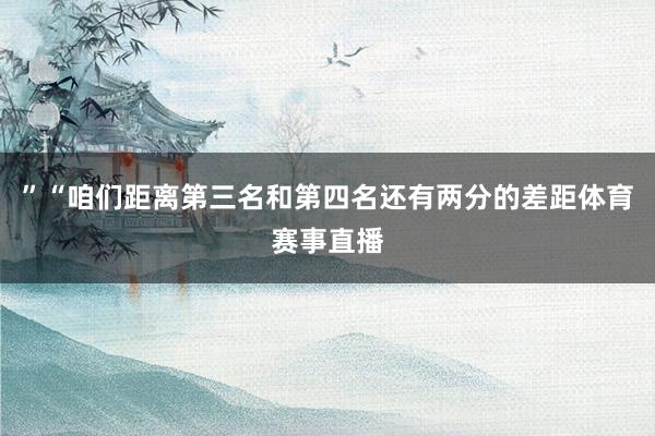 ”“咱们距离第三名和第四名还有两分的差距体育赛事直播