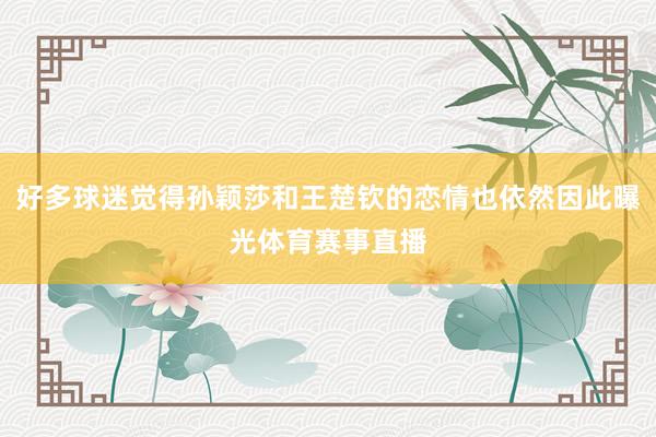 好多球迷觉得孙颖莎和王楚钦的恋情也依然因此曝光体育赛事直播