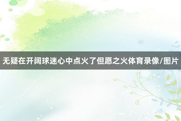 无疑在开阔球迷心中点火了但愿之火体育录像/图片