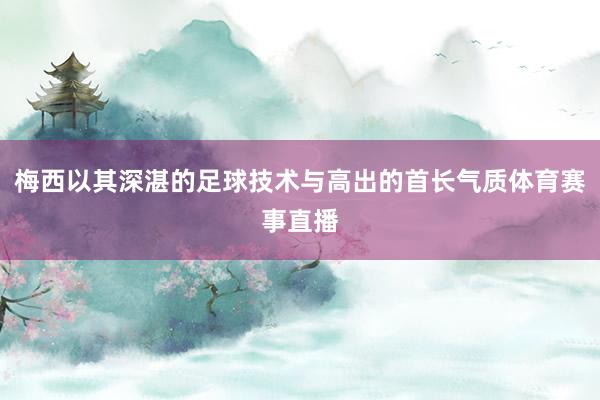 梅西以其深湛的足球技术与高出的首长气质体育赛事直播