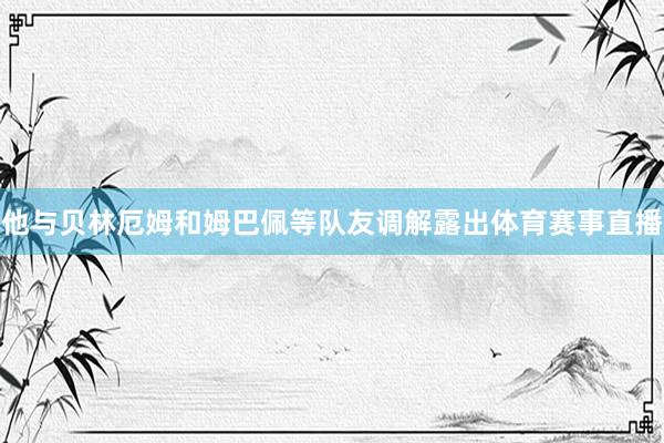 他与贝林厄姆和姆巴佩等队友调解露出体育赛事直播