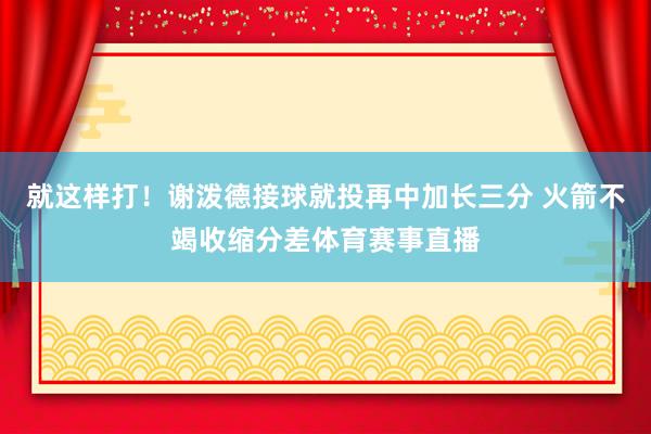 就这样打！谢泼德接球就投再中加长三分 火箭不竭收缩分差体育赛事直播