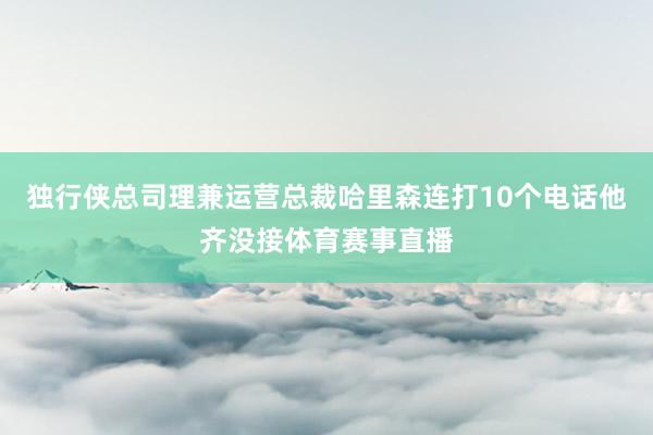 独行侠总司理兼运营总裁哈里森连打10个电话他齐没接体育赛事直播
