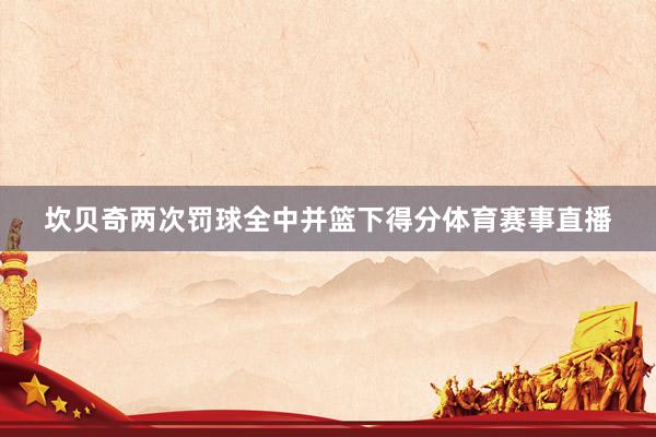 坎贝奇两次罚球全中并篮下得分体育赛事直播