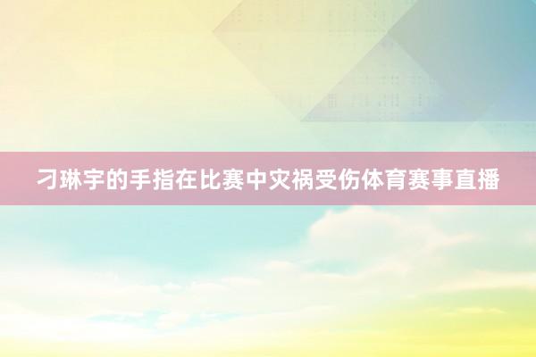 刁琳宇的手指在比赛中灾祸受伤体育赛事直播