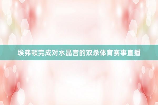 埃弗顿完成对水晶宫的双杀体育赛事直播