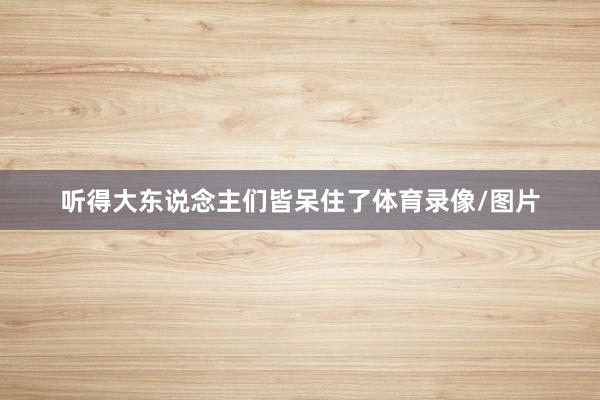 听得大东说念主们皆呆住了体育录像/图片