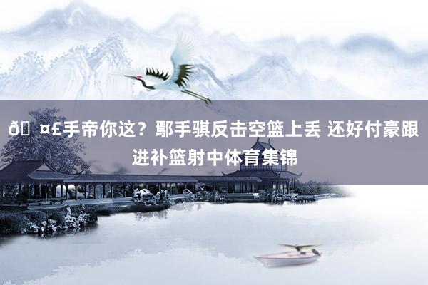 🤣手帝你这？鄢手骐反击空篮上丢 还好付豪跟进补篮射中体育集锦