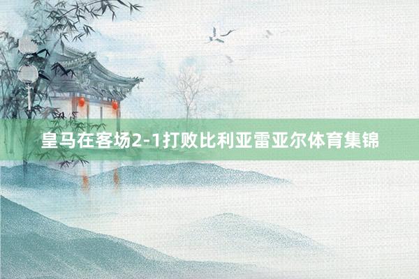 皇马在客场2-1打败比利亚雷亚尔体育集锦