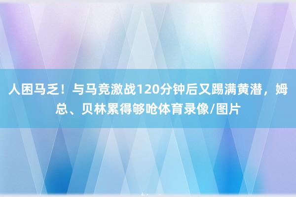 人困马乏！与马竞激战120分钟后又踢满黄潜，姆总、贝林累得够呛体育录像/图片