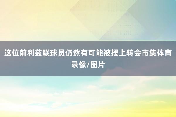 这位前利兹联球员仍然有可能被摆上转会市集体育录像/图片