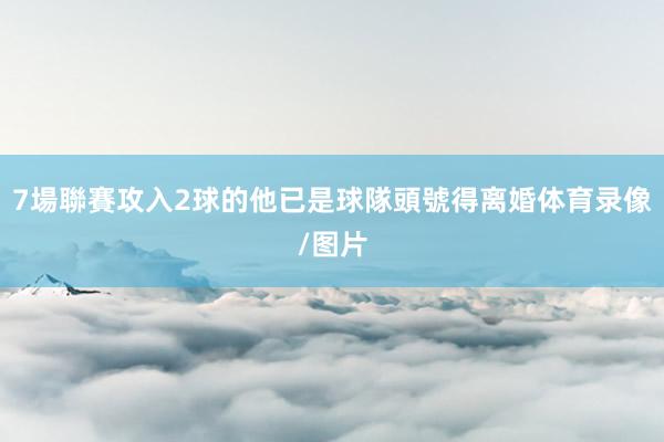 7場聯賽攻入2球的他已是球隊頭號得离婚体育录像/图片