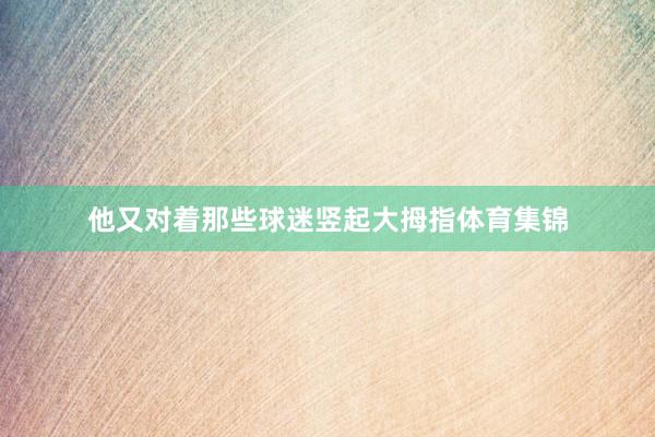 他又对着那些球迷竖起大拇指体育集锦