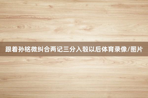 跟着孙铭微纠合两记三分入彀以后体育录像/图片