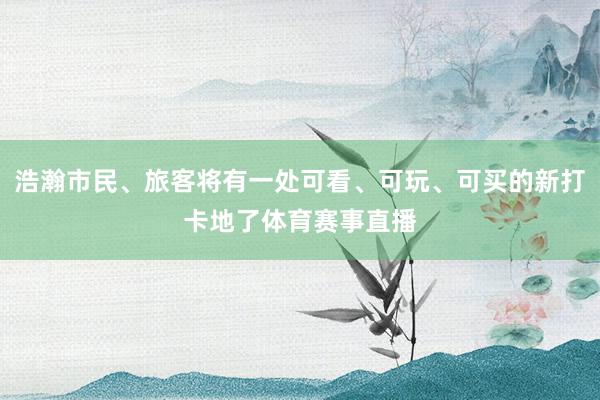 浩瀚市民、旅客将有一处可看、可玩、可买的新打卡地了体育赛事直播