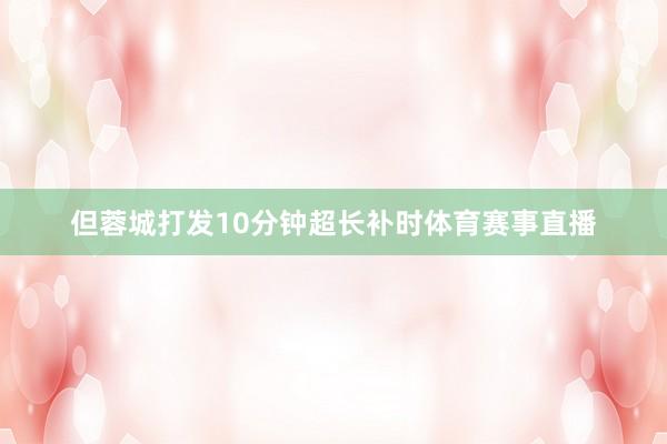但蓉城打发10分钟超长补时体育赛事直播