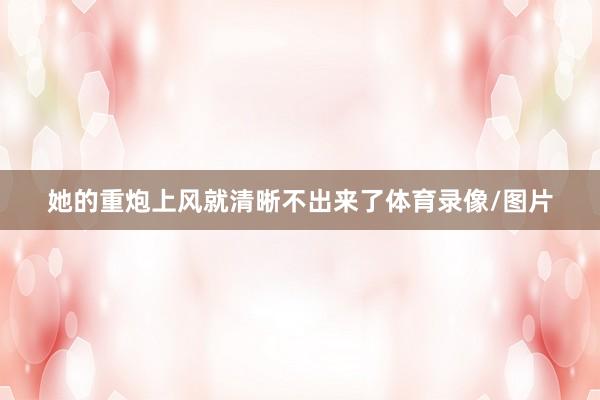 她的重炮上风就清晰不出来了体育录像/图片