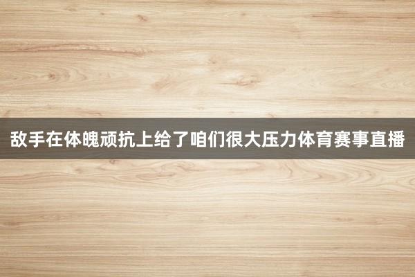 敌手在体魄顽抗上给了咱们很大压力体育赛事直播