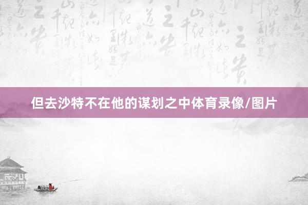 但去沙特不在他的谋划之中体育录像/图片
