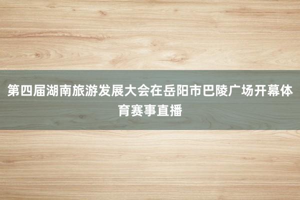第四届湖南旅游发展大会在岳阳市巴陵广场开幕体育赛事直播