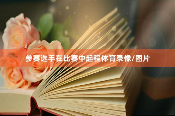参赛选手在比赛中起程体育录像/图片