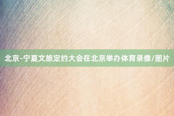 北京-宁夏文旅定约大会在北京举办体育录像/图片