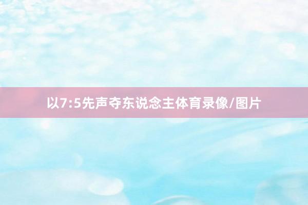 以7:5先声夺东说念主体育录像/图片