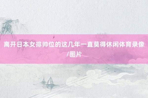 离开日本女排帅位的这几年一直莫得休闲体育录像/图片