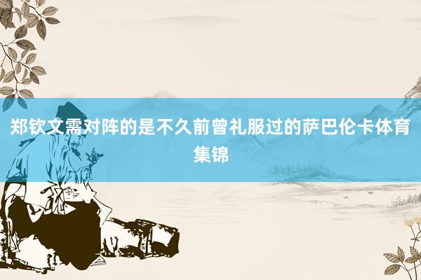 郑钦文需对阵的是不久前曾礼服过的萨巴伦卡体育集锦
