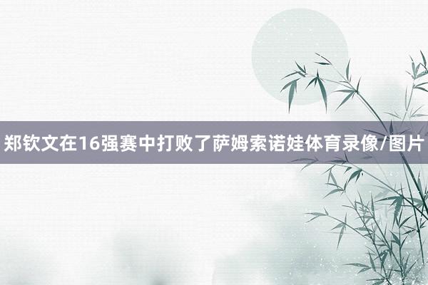 郑钦文在16强赛中打败了萨姆索诺娃体育录像/图片