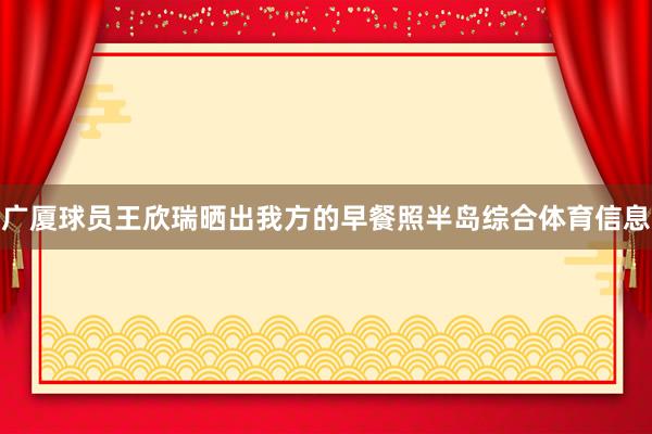 广厦球员王欣瑞晒出我方的早餐照半岛综合体育信息