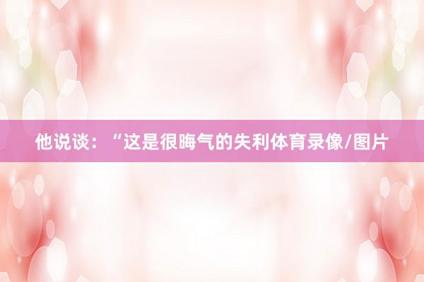 他说谈：“这是很晦气的失利体育录像/图片