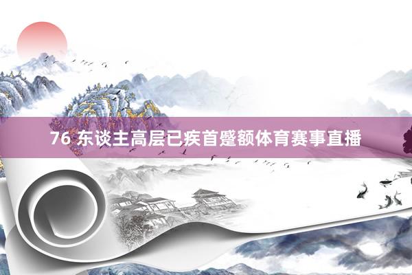 76 东谈主高层已疾首蹙额体育赛事直播