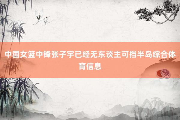 中国女篮中锋张子宇已经无东谈主可挡半岛综合体育信息