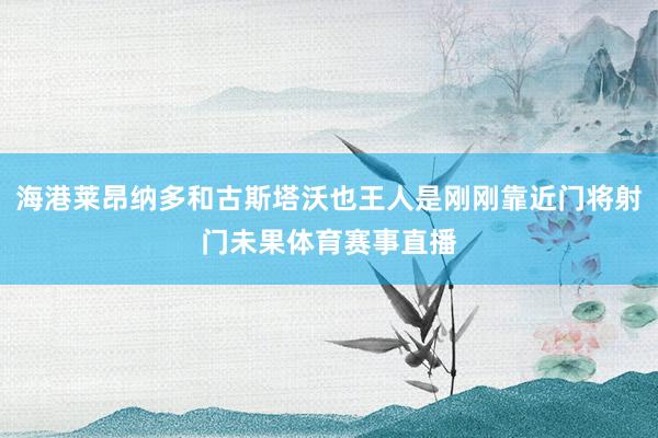 海港莱昂纳多和古斯塔沃也王人是刚刚靠近门将射门未果体育赛事直播