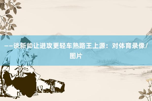 ——谈新帅让进攻更轻车熟路王上源：对体育录像/图片