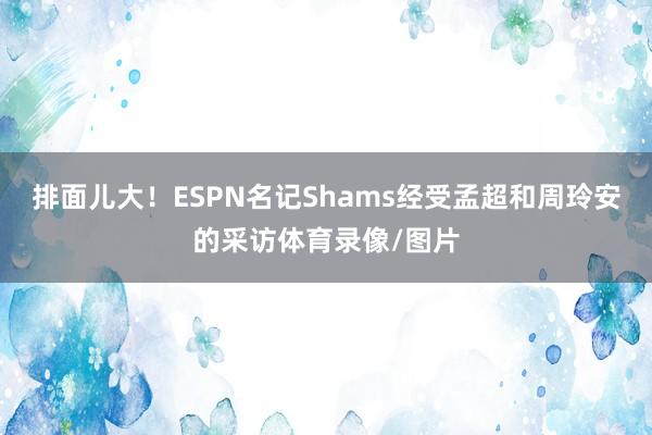 排面儿大！ESPN名记Shams经受孟超和周玲安的采访体育录像/图片