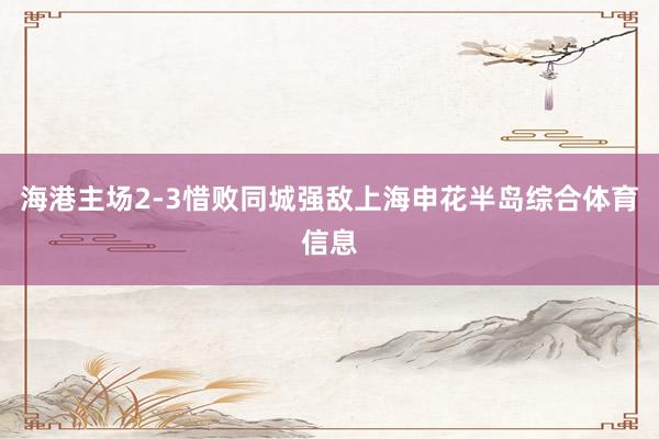 海港主场2-3惜败同城强敌上海申花半岛综合体育信息