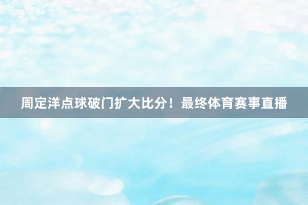 周定洋点球破门扩大比分！最终体育赛事直播