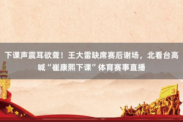 下课声震耳欲聋！王大雷缺席赛后谢场，北看台高喊“崔康熙下课”体育赛事直播