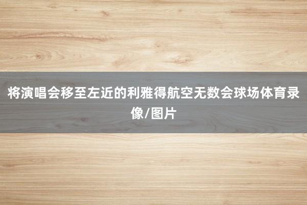 将演唱会移至左近的利雅得航空无数会球场体育录像/图片