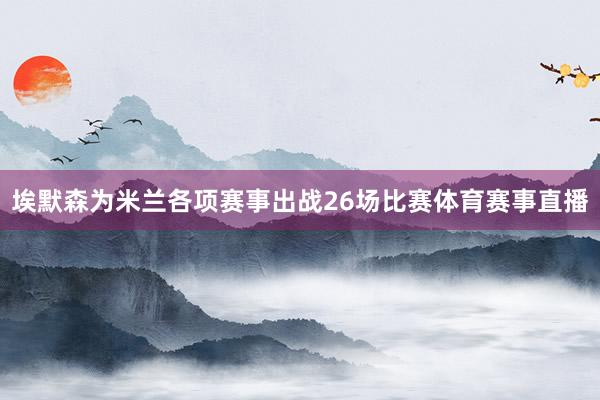 埃默森为米兰各项赛事出战26场比赛体育赛事直播