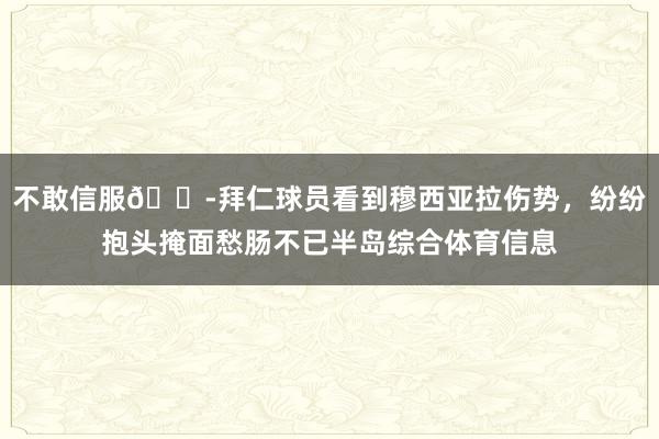 不敢信服😭拜仁球员看到穆西亚拉伤势，纷纷抱头掩面愁肠不已半岛综合体育信息
