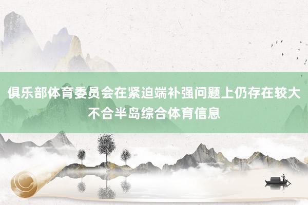 俱乐部体育委员会在紧迫端补强问题上仍存在较大不合半岛综合体育信息