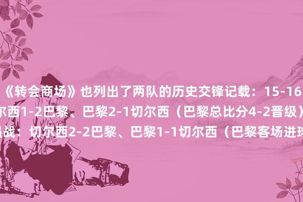 《转会商场》也列出了两队的历史交锋记载：15-16赛季欧冠16强战：切尔西1-2巴黎、巴黎2-1切尔西（巴黎总比分4-2晋级）14-15赛季欧冠16强战：切尔西2-2巴黎、巴黎1-1切尔西（巴黎客场进球上风晋级）13-14赛季欧冠8强战：切尔西2-0巴黎、巴黎3-1切尔西（切尔西客场进球上风晋级）04-05赛季欧冠小组赛：切尔西0-0巴黎、巴黎0-3切尔西    体育集锦