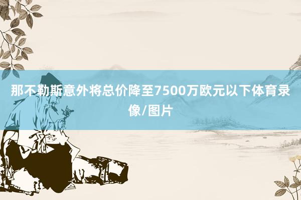 那不勒斯意外将总价降至7500万欧元以下体育录像/图片