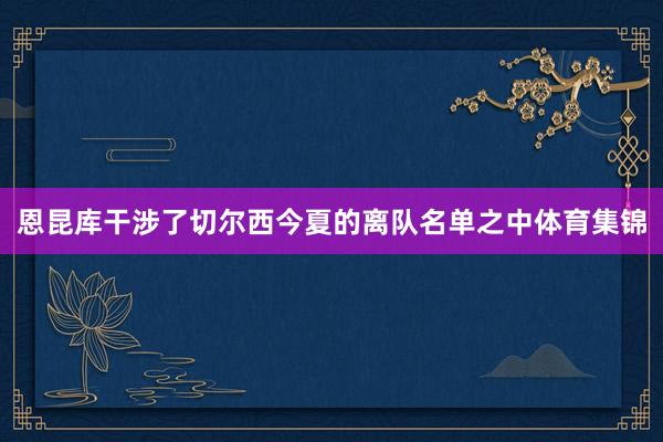 恩昆库干涉了切尔西今夏的离队名单之中体育集锦