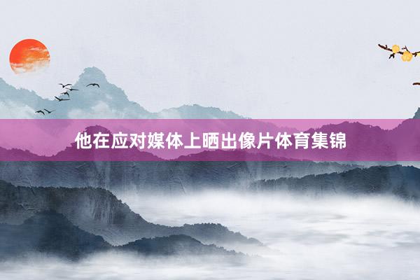 他在应对媒体上晒出像片体育集锦