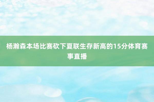 杨瀚森本场比赛砍下夏联生存新高的15分体育赛事直播